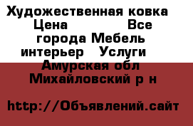 Художественная ковка › Цена ­ 50 000 - Все города Мебель, интерьер » Услуги   . Амурская обл.,Михайловский р-н